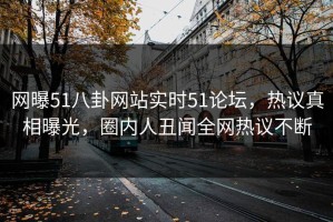 网曝51八卦网站实时51论坛，热议真相曝光，圈内人丑闻全网热议不断