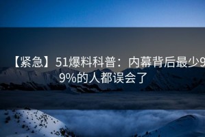 【紧急】51爆料科普：内幕背后最少99%的人都误会了
