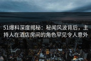 51爆料深度揭秘：秘闻风波背后，主持人在酒店房间的角色罕见令人意外