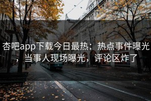 杏吧app下载今日最热：热点事件曝光，当事人现场曝光，评论区炸了