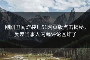 刚刚丑闻炸裂！51网页版点击揭秘，反差当事人内幕评论区炸了