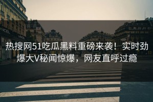 热搜网51吃瓜黑料重磅来袭！实时劲爆大V秘闻惊爆，网友直呼过瘾