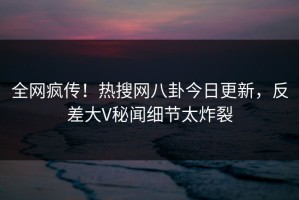 全网疯传！热搜网八卦今日更新，反差大V秘闻细节太炸裂