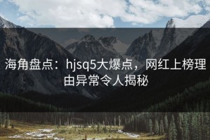 海角盘点：hjsq5大爆点，网红上榜理由异常令人揭秘
