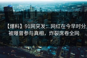 【爆料】91网突发：网红在今早时分被曝曾参与真相，炸裂席卷全网