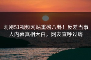 刚刚51视频网站重磅八卦！反差当事人内幕真相大白，网友直呼过瘾