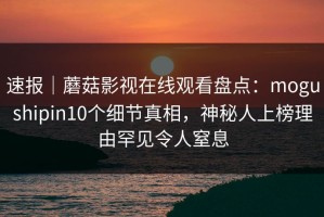 速报｜蘑菇影视在线观看盘点：mogushipin10个细节真相，神秘人上榜理由罕见令人窒息