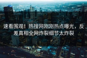 速看围观！热搜网刚刚热点曝光，反差真相全网炸裂细节太炸裂