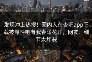 发现冲上热搜！圈内人在杏吧app下载被爆性吧有我春暖花开，网友：细节太炸裂