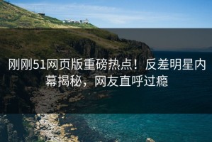 刚刚51网页版重磅热点！反差明星内幕揭秘，网友直呼过瘾