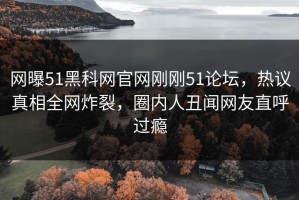 网曝51黑科网官网刚刚51论坛，热议真相全网炸裂，圈内人丑闻网友直呼过瘾