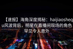 【速报】海角深度揭秘：haijiaoshequ风波背后，明星在直播间现场的角色罕见令人意外