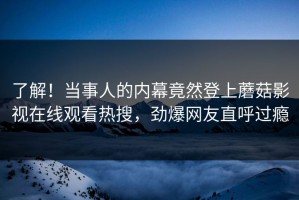 了解！当事人的内幕竟然登上蘑菇影视在线观看热搜，劲爆网友直呼过瘾
