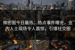 微密圈今日最热：热点事件曝光，业内人士现场令人震惊，引爆社交圈