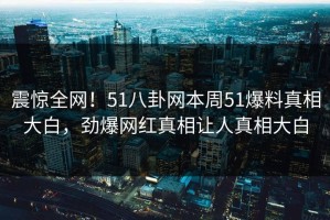 震惊全网！51八卦网本周51爆料真相大白，劲爆网红真相让人真相大白