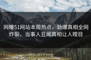 网曝51网站本周热点，劲爆真相全网炸裂，当事人丑闻真相让人瞠目