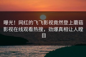 曝光！网红的飞飞影视竟然登上蘑菇影视在线观看热搜，劲爆真相让人瞠目