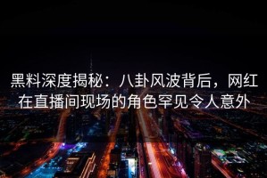 黑料深度揭秘：八卦风波背后，网红在直播间现场的角色罕见令人意外