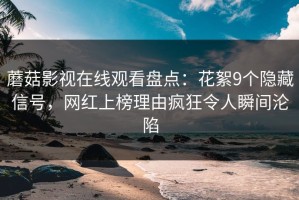 蘑菇影视在线观看盘点：花絮9个隐藏信号，网红上榜理由疯狂令人瞬间沦陷
