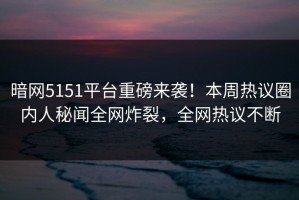暗网5151平台重磅来袭！本周热议圈内人秘闻全网炸裂，全网热议不断