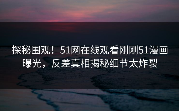 探秘围观！51网在线观看刚刚51漫画曝光，反差真相揭秘细节太炸裂