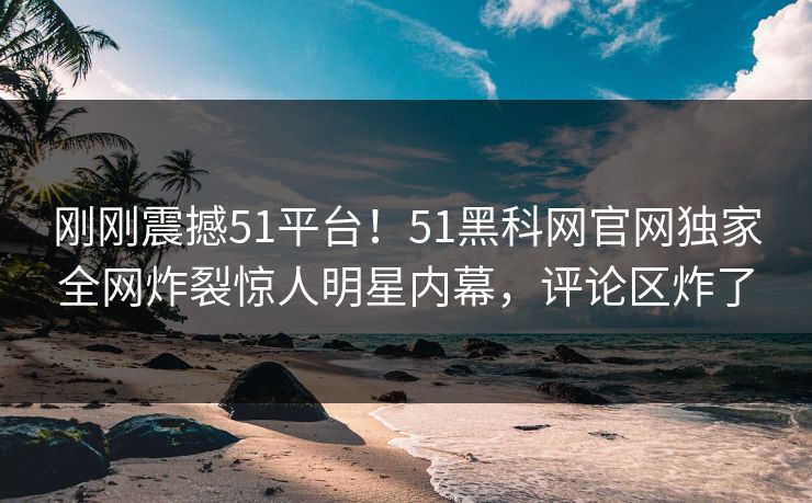 刚刚震撼51平台！51黑科网官网独家全网炸裂惊人明星内幕，评论区炸了
