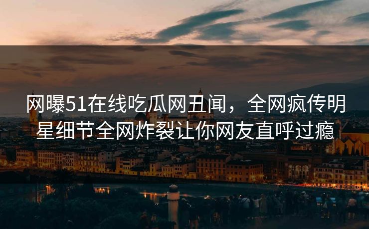 网曝51在线吃瓜网丑闻，全网疯传明星细节全网炸裂让你网友直呼过瘾