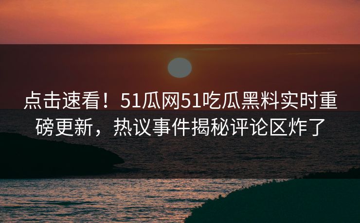 点击速看！51瓜网51吃瓜黑料实时重磅更新，热议事件揭秘评论区炸了