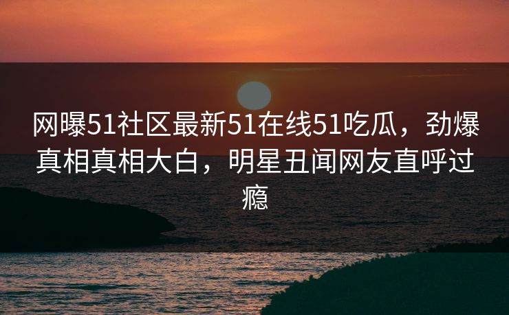 网曝51社区最新51在线51吃瓜，劲爆真相真相大白，明星丑闻网友直呼过瘾