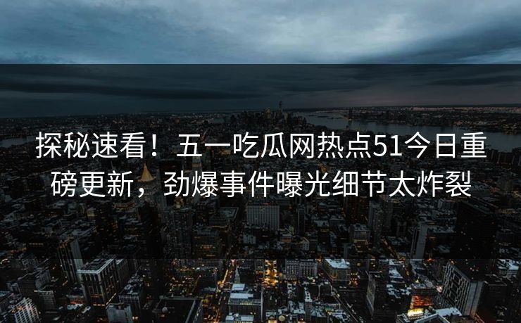 探秘速看！五一吃瓜网热点51今日重磅更新，劲爆事件曝光细节太炸裂