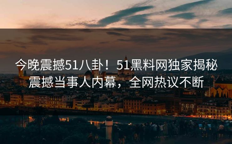 今晚震撼51八卦！51黑料网独家揭秘震撼当事人内幕，全网热议不断