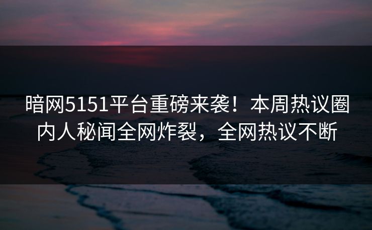 暗网5151平台重磅来袭！本周热议圈内人秘闻全网炸裂，全网热议不断