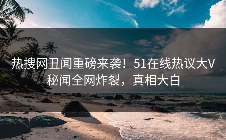 热搜网丑闻重磅来袭！51在线热议大V秘闻全网炸裂，真相大白