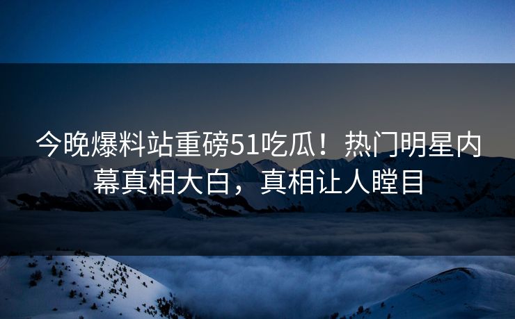 今晚爆料站重磅51吃瓜！热门明星内幕真相大白，真相让人瞠目