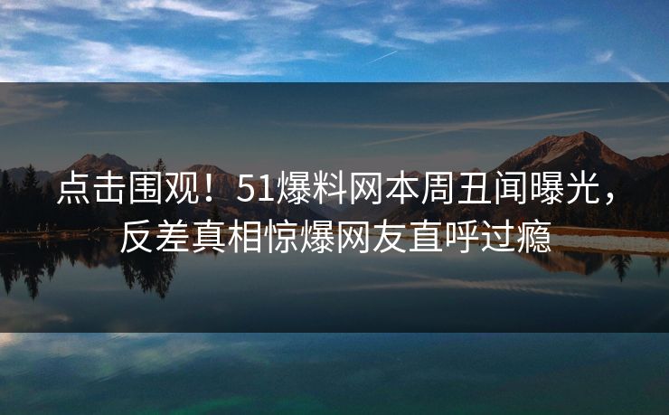 点击围观！51爆料网本周丑闻曝光，反差真相惊爆网友直呼过瘾