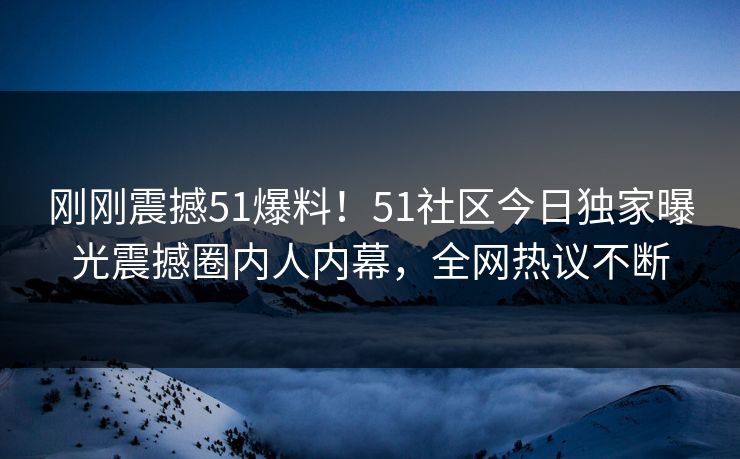 刚刚震撼51爆料！51社区今日独家曝光震撼圈内人内幕，全网热议不断