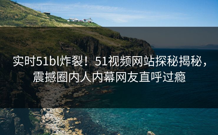 实时51bl炸裂！51视频网站探秘揭秘，震撼圈内人内幕网友直呼过瘾