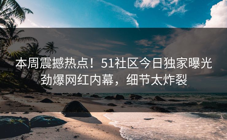 本周震撼热点！51社区今日独家曝光劲爆网红内幕，细节太炸裂