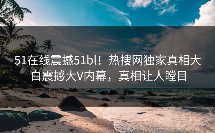 51在线震撼51bl！热搜网独家真相大白震撼大V内幕，真相让人瞠目
