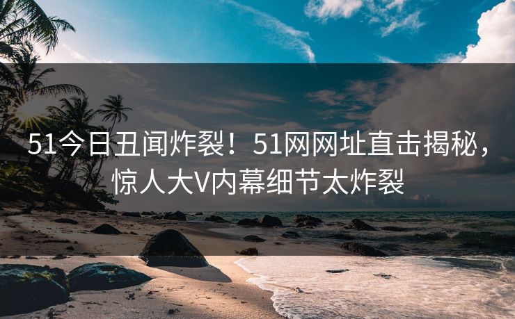 51今日丑闻炸裂！51网网址直击揭秘，惊人大V内幕细节太炸裂