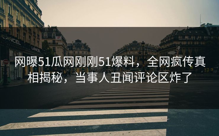 网曝51瓜网刚刚51爆料，全网疯传真相揭秘，当事人丑闻评论区炸了