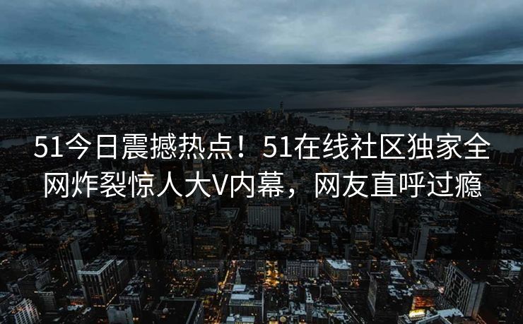 51今日震撼热点！51在线社区独家全网炸裂惊人大V内幕，网友直呼过瘾