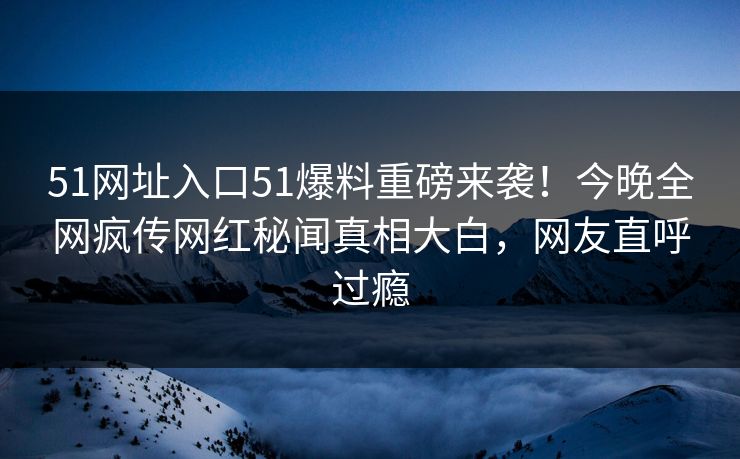 51网址入口51爆料重磅来袭！今晚全网疯传网红秘闻真相大白，网友直呼过瘾
