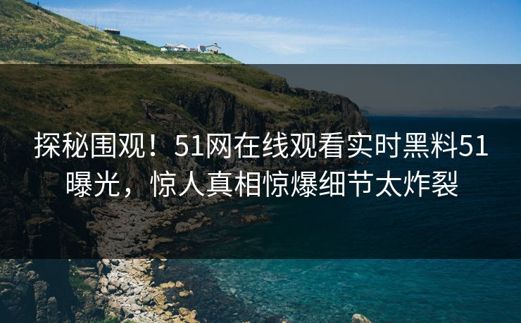 探秘围观！51网在线观看实时黑料51曝光，惊人真相惊爆细节太炸裂