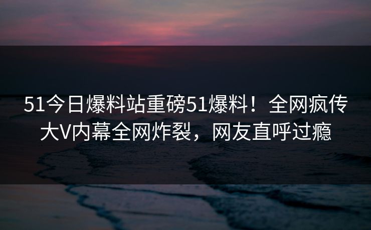 51今日爆料站重磅51爆料！全网疯传大V内幕全网炸裂，网友直呼过瘾