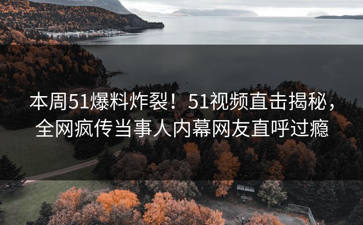 本周51爆料炸裂！51视频直击揭秘，全网疯传当事人内幕网友直呼过瘾