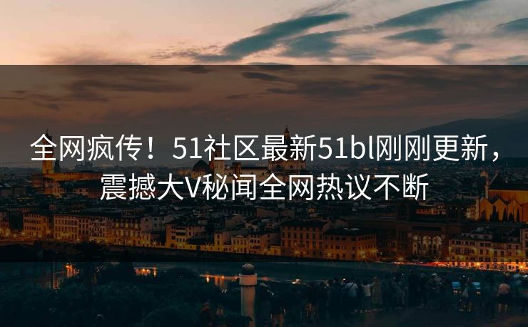全网疯传！51社区最新51bl刚刚更新，震撼大V秘闻全网热议不断