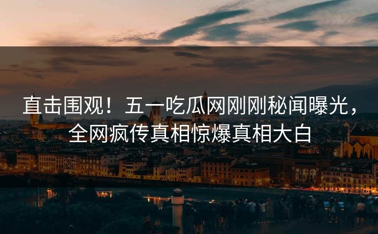 直击围观！五一吃瓜网刚刚秘闻曝光，全网疯传真相惊爆真相大白