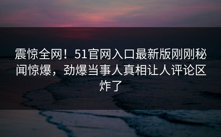 震惊全网！51官网入口最新版刚刚秘闻惊爆，劲爆当事人真相让人评论区炸了