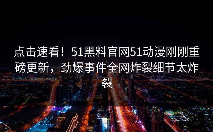 点击速看！51黑料官网51动漫刚刚重磅更新，劲爆事件全网炸裂细节太炸裂